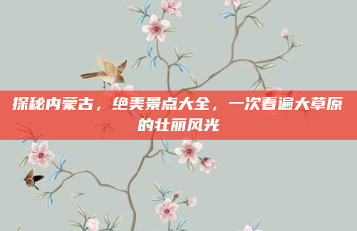 探秘内蒙古,绝美景点大全,一次看遍大草原的壮丽风光