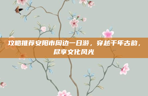 攻略推荐安阳市周边一日游,穿越千年古韵,尽享文化风光
