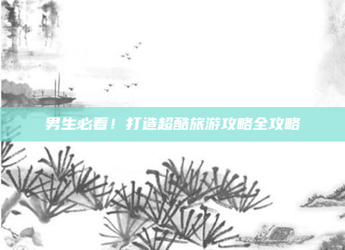 男生必看！打造超酷旅游攻略全攻略
