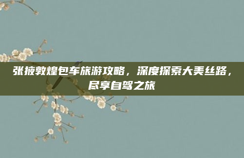 张掖敦煌包车旅游攻略，深度探索大美丝路，尽享自驾之旅