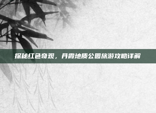 探秘红色奇观，丹霞地质公园旅游攻略详解