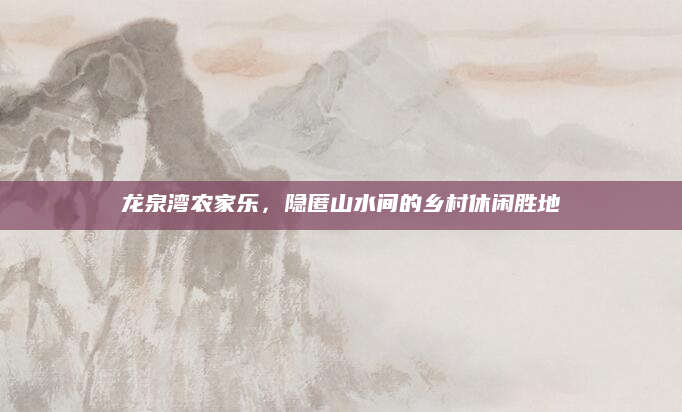 龙泉湾农家乐,隐匿山水间的乡村休闲胜地