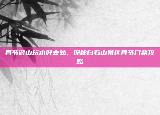 春节游山玩水好去处,探秘白石山景区春节门票攻略
