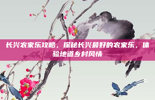 长兴农家乐攻略,探秘长兴最好的农家乐,体验地道乡村风情