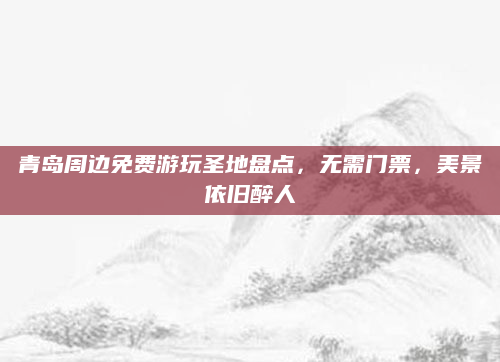 青岛周边免费游玩圣地盘点,无需门票,美景依旧醉人