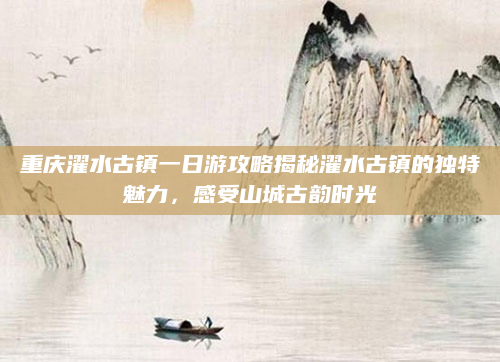 重庆濯水古镇一日游攻略揭秘濯水古镇的独特魅力，感受山城古韵时光