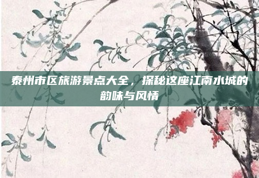 泰州市区旅游景点大全,探秘这座江南水城的韵味与风情