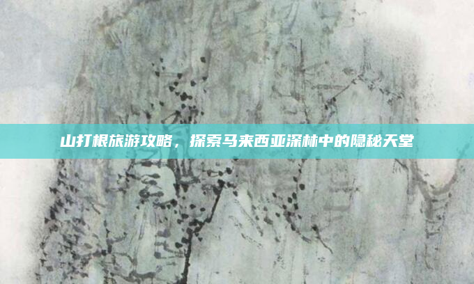 山打根旅游攻略,探索马来西亚深林中的隐秘天堂