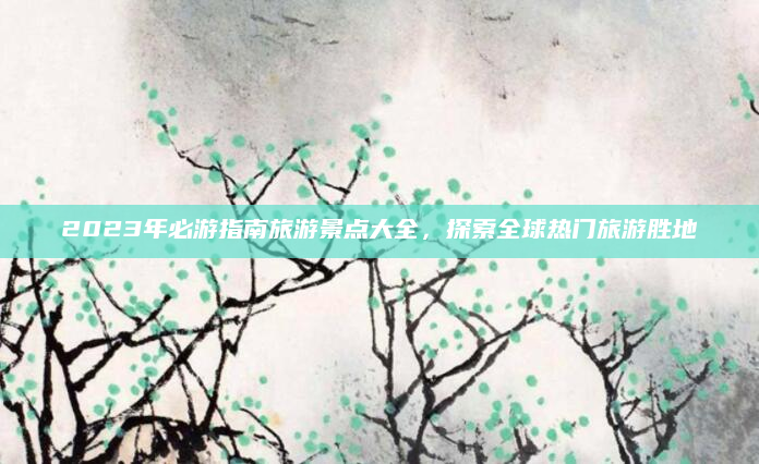 2023年必游指南旅游景点大全，探索全球热门旅游胜地