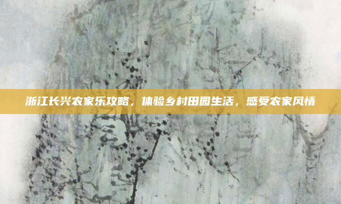 浙江长兴农家乐攻略，体验乡村田园生活，感受农家风情
