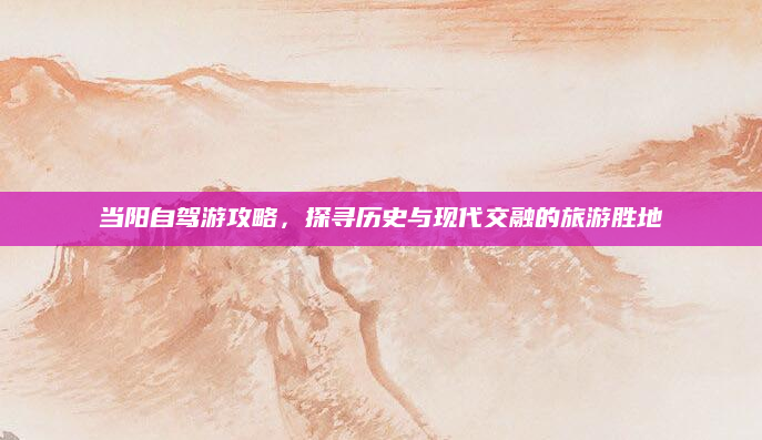 当阳自驾游攻略，探寻历史与现代交融的旅游胜地