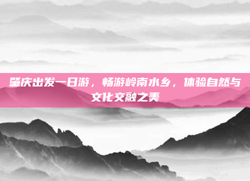 肇庆出发一日游，畅游岭南水乡，体验自然与文化交融之美