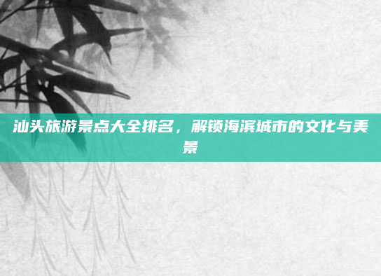 汕头旅游景点大全排名,解锁海滨城市的文化与美景