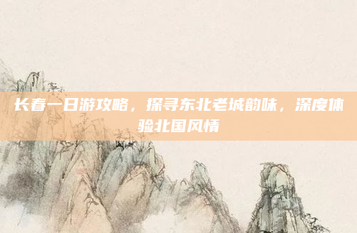 长春一日游攻略,探寻东北老城韵味,深度体验北国风情
