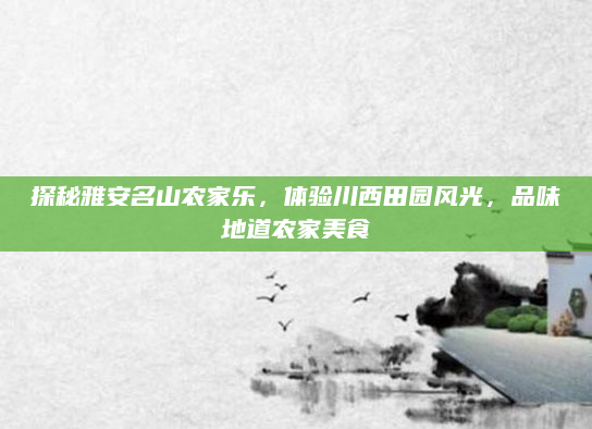 探秘雅安名山农家乐，体验川西田园风光，品味地道农家美食