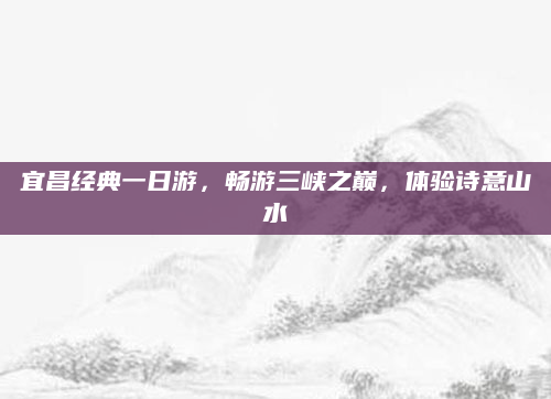宜昌经典一日游,畅游三峡之巅,体验诗意山水