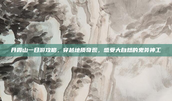 丹霞山一日游攻略，穿越地质奇观，感受大自然的鬼斧神工