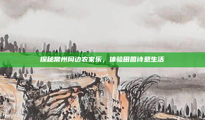 探秘常州周边农家乐,体验田园诗意生活