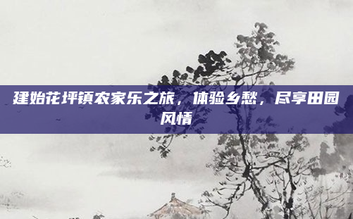 建始花坪镇农家乐之旅，体验乡愁，尽享田园风情