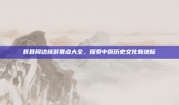 辉县周边旅游景点大全，探索中原历史文化新地标