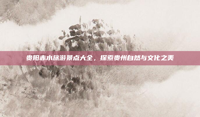 贵阳赤水旅游景点大全，探索贵州自然与文化之美