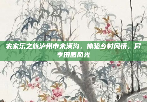农家乐之旅泸州市米溪沟,体验乡村风情,尽享田园风光