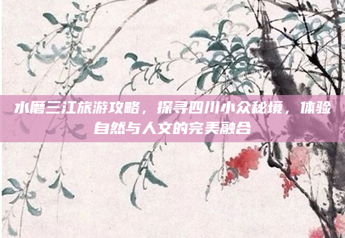 水磨三江旅游攻略，探寻四川小众秘境，体验自然与人文的完美融合