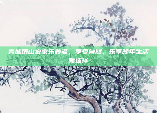 青城后山农家乐养老，享受自然，乐享晚年生活新选择