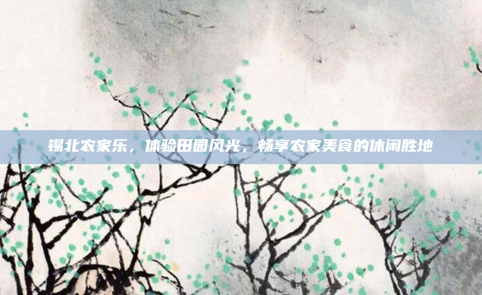 锡北农家乐，体验田园风光，畅享农家美食的休闲胜地