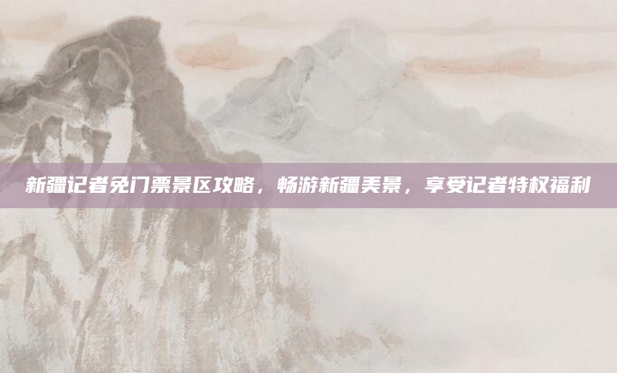 新疆记者免门票景区攻略，畅游新疆美景，享受记者特权福利