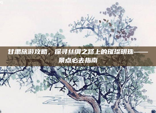 甘肃旅游攻略，探寻丝绸之路上的璀璨明珠——景点必去指南