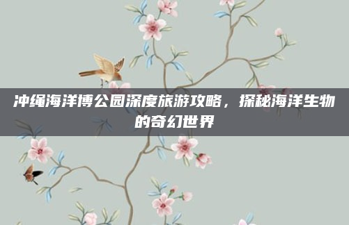 冲绳海洋博公园深度旅游攻略，探秘海洋生物的奇幻世界