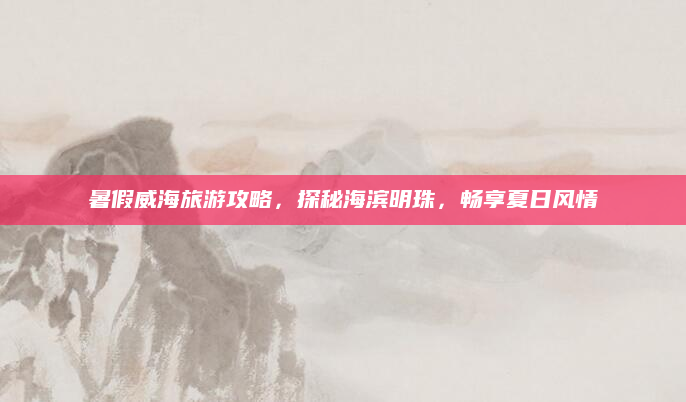 暑假威海旅游攻略，探秘海滨明珠，畅享夏日风情