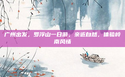 广州出发，罗浮山一日游，亲近自然，体验岭南风情