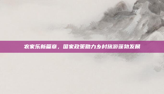 农家乐新篇章，国家政策助力乡村旅游蓬勃发展