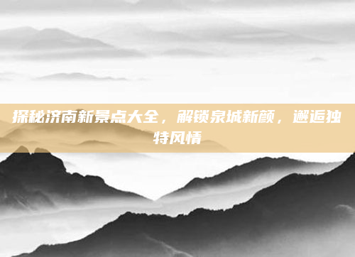探秘济南新景点大全，解锁泉城新颜，邂逅独特风情