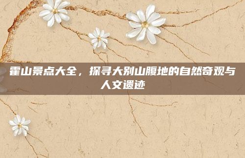霍山景点大全，探寻大别山腹地的自然奇观与人文遗迹
