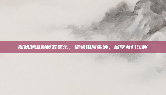 探秘湘潭翰林农家乐，体验田园生活，尽享乡村乐趣