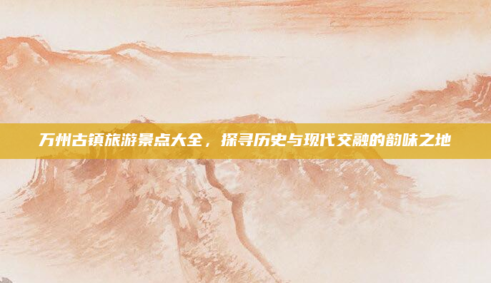 万州古镇旅游景点大全，探寻历史与现代交融的韵味之地