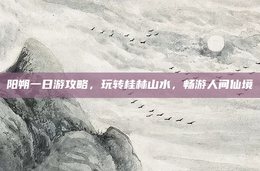 阳朔一日游攻略，玩转桂林山水，畅游人间仙境