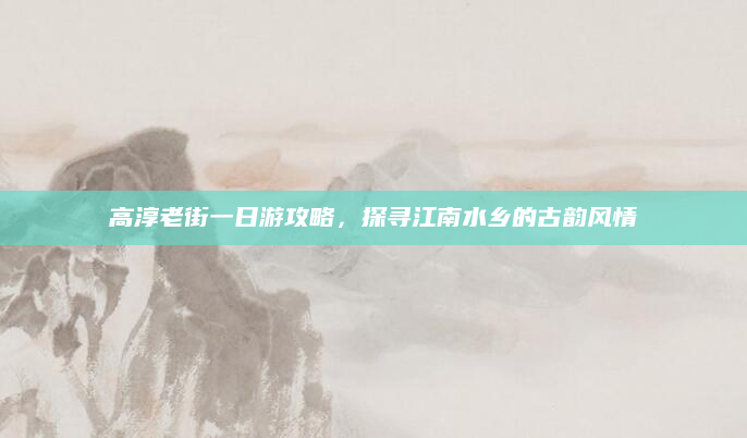 高淳老街一日游攻略,探寻江南水乡的古韵风情