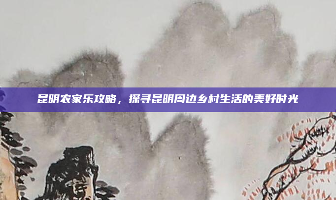 昆明农家乐攻略,探寻昆明周边乡村生活的美好时光