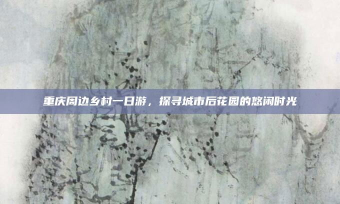 重庆周边乡村一日游,探寻城市后花园的悠闲时光