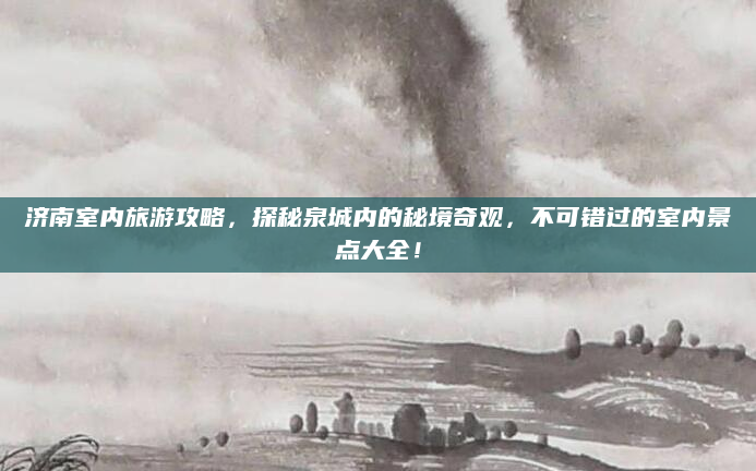 济南室内旅游攻略,探秘泉城内的秘境奇观,不可错过的室内景点大全!