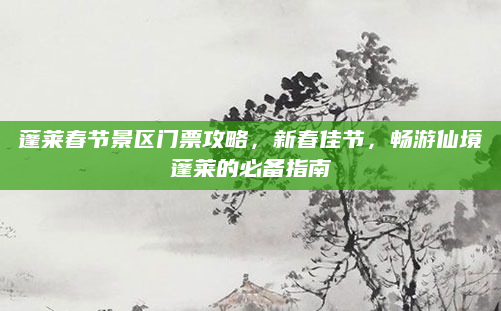 蓬莱春节景区门票攻略，新春佳节，畅游仙境蓬莱的必备指南