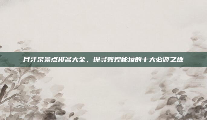 月牙泉景点排名大全,探寻敦煌秘境的十大必游之地