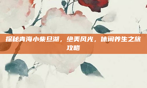 探秘青海小柴旦湖,绝美风光,休闲养生之旅攻略