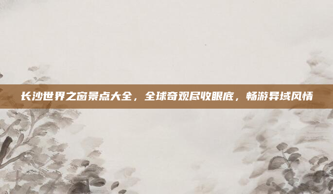 长沙世界之窗景点大全,全球奇观尽收眼底,畅游异域风情