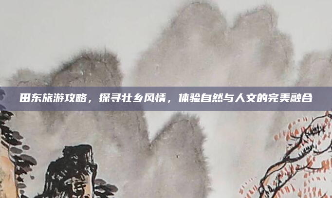 田东旅游攻略,探寻壮乡风情,体验自然与人文的完美融合