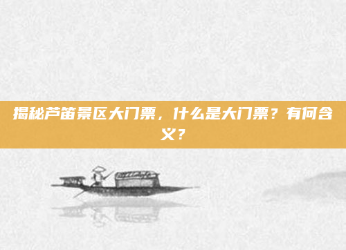 揭秘芦笛景区大门票,什么是大门票?有何含义?
